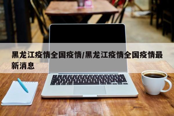 黑龙江疫情全国疫情/黑龙江疫情全国疫情最新消息