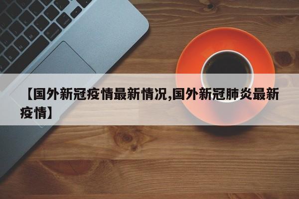 【国外新冠疫情最新情况,国外新冠肺炎最新疫情】