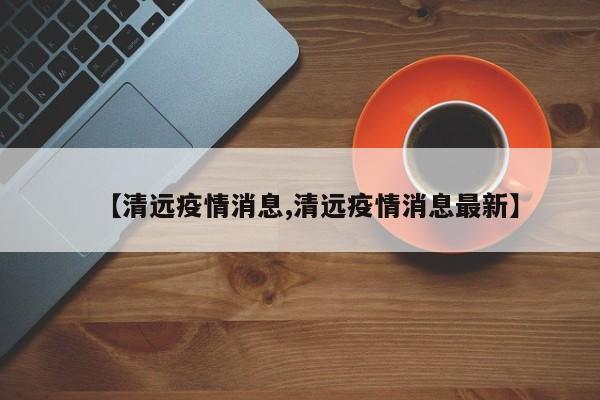 【清远疫情消息,清远疫情消息最新】