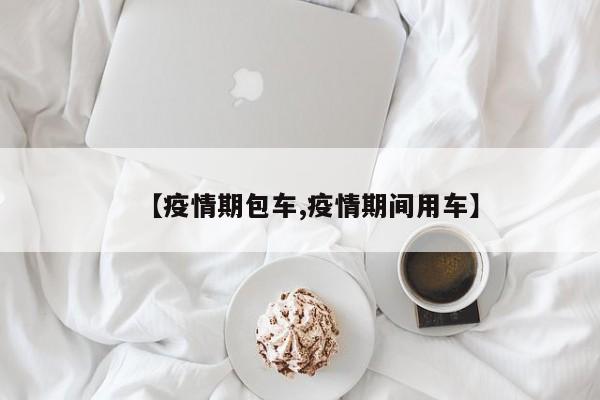 【疫情期包车,疫情期间用车】