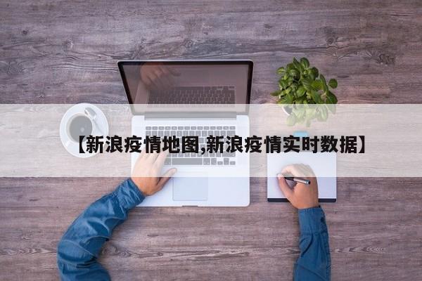 【新浪疫情地图,新浪疫情实时数据】